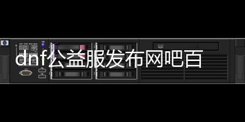 dnf公益服发布网吧百度百科（相识dnf公益服发布网吧的具体信息）