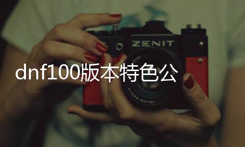 dnf100版本特色公益服发布网（dnf公益服发布网通用帮助）