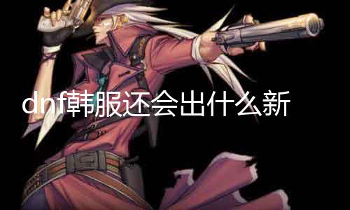 dnf韩服还会出什么新职业 揣摩dnf将来新增职业的大概性