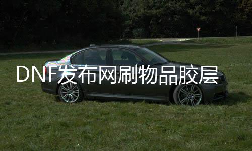 DNF发布网刷物品胶层（dnf料子建造教程）