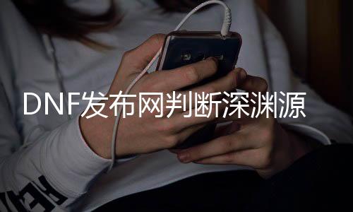 DNF发布网判定深渊源码（2021dnf怎么看深渊次数）