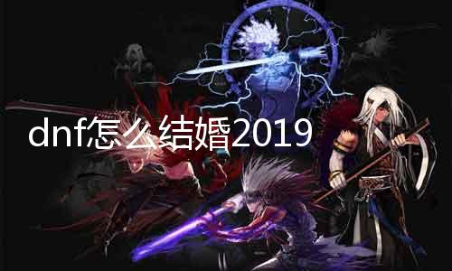 dnf怎么成婚2019 详解dnf成婚系统及留意事项