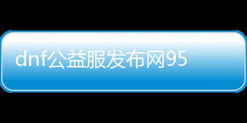 dnf公益服发布网95级（dnf公益服发布网哪个职业锋利）