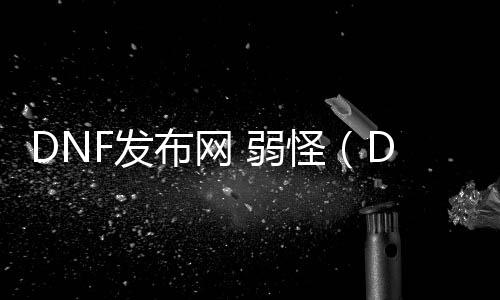 DNF发布网 弱怪（DNF发布网怪物先容）