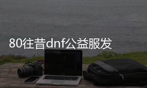 80往昔dnf公益服发布网（回想经典80年月DNF公益服发布网）