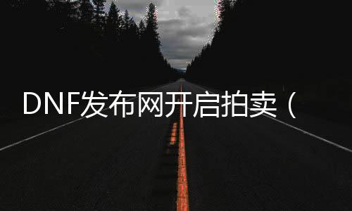 DNF发布网开启拍卖（dnf拍卖生意业务手续费是几多）