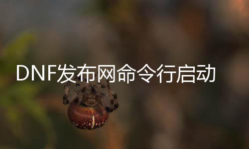 DNF发布网呼吁行启动（dnf启动措施在那边）