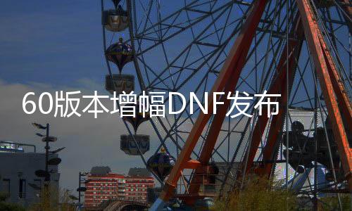 60版本增幅DNF发布网（DNF发布网增幅16值几多钱）