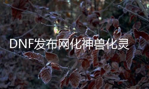 DNF发布网化神兽化灵（DNF发布网神兽化灵怎么自制）
