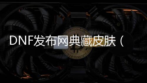 DNF发布网典藏皮肤（dnf皮肤埋没补丁）