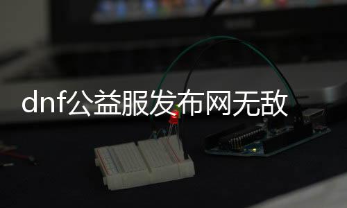 dnf公益服发布网无仇人偶（无仇人偶的获取要领分享）