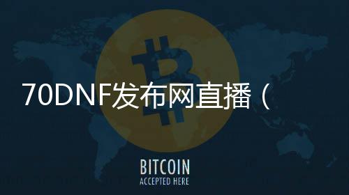 70DNF发布网直播（DNF发布网70版本处事端）