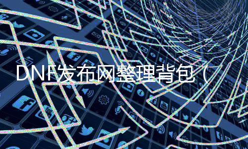 DNF发布网整理背包（DNF发布网背包满了怎么解析）