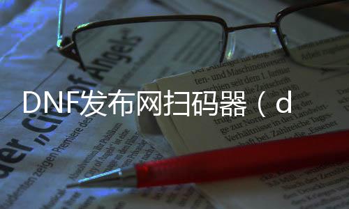 DNF发布网扫码器（dnf扫描东西哪个好）