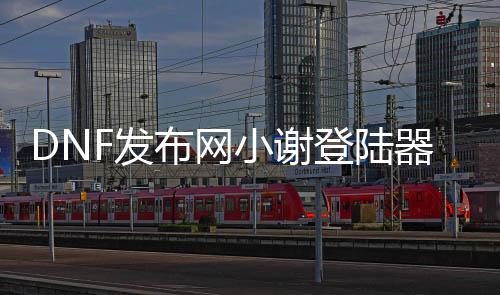 DNF发布网小谢登岸器（dnf统一免费登录器）