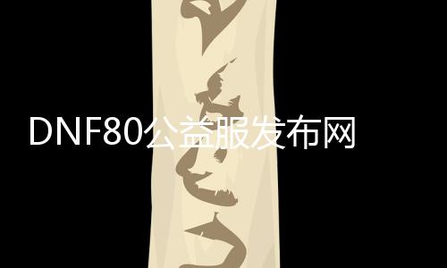 DNF80公益服发布网最新开服时间宣布,超值福利等你来领取