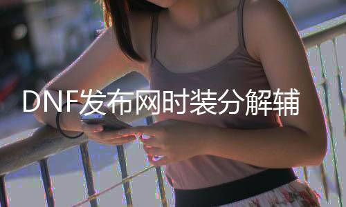 DNF发布网时装解析帮助（DNF发布网时装解析在哪）