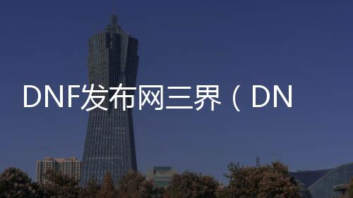 DNF发布网三界（DNF发布网三觉最新动静）