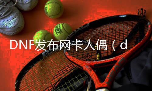 DNF发布网卡人偶（dnf人偶先容）