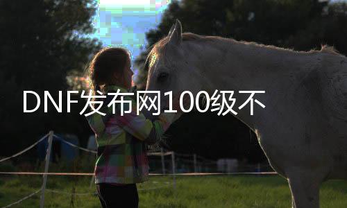 DNF发布网100级不抽奖（DNF发布网100级不费钱能玩吗）
