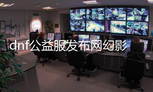 dnf公益服发布网幻影（幻影职业技术先容及玩法攻略）