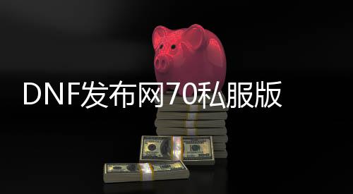DNF发布网70私服版本（DNF发布网70处事端）