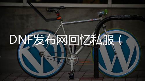 DNF发布网回想私服（60版本DNF发布网回想）