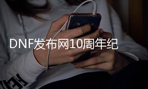 DNF发布网10周年眷念版（DNF发布网10周年眷念版）