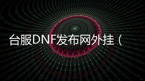 台服DNF发布网外挂（dnf台服帮助大合集）