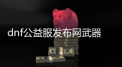 dnf公益服发布网兵器升星攻略,公益服发布网兵器升星能力分享
