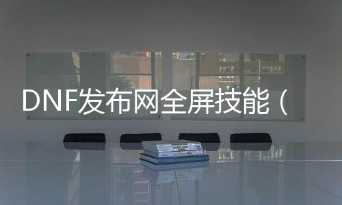 DNF发布网全屏技术（DNF发布网全屏技术）