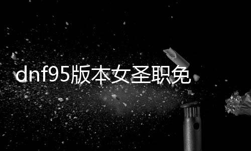 dnf95版本女圣职免费公益服发布网怎么玩,女圣职技术加点推荐