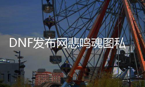 DNF发布网悲鸣魂图私服（DNF发布网悲鸣需要什么质料）