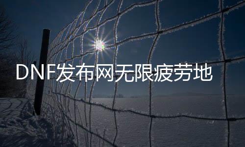 DNF发布网无限疲劳舆图（dnf无限疲劳的话会呈现什么环境）