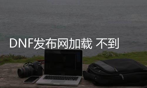 DNF发布网加载 不到频道（dnf处事器进不去）