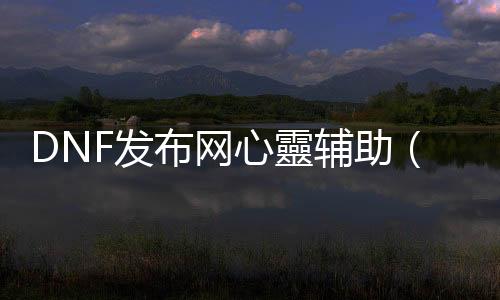 DNF发布网心靈帮助（dnf帮助官网）