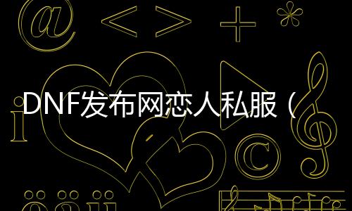 DNF发布网情人私服（DNF发布网恋人节）
