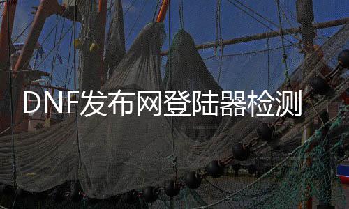 DNF发布网登岸器检测（dnf检测账号异通例范游戏）