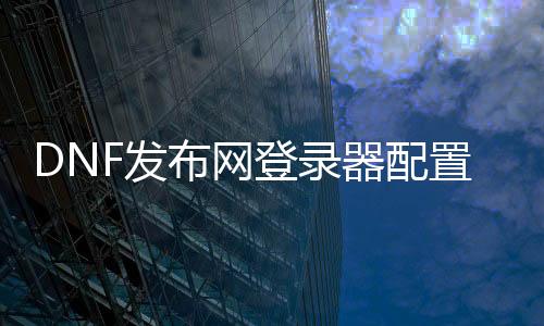 DNF发布网登录器设置（dnf登录器哪个好）