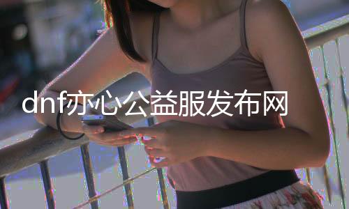 dnf亦心公益服发布网（最新版本先容及开服通告）