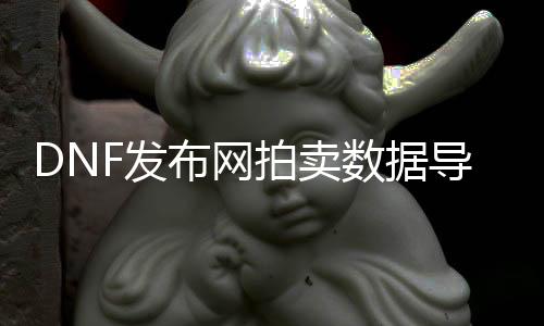 DNF发布网拍卖数据导入（dnf拍卖行及时数据）