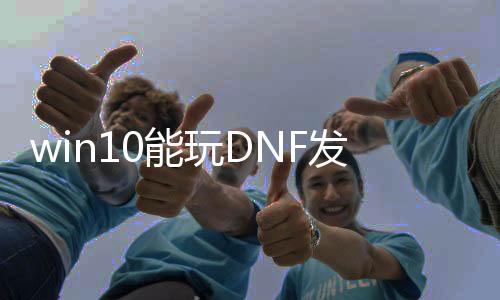 win10能玩DNF发布网（win10玩dnf哪个版本最不变）