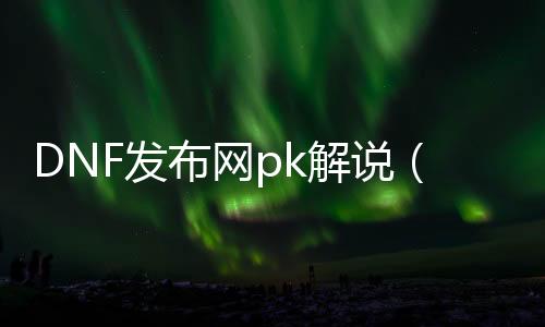 DNF发布网pk讲解（DNF发布网有pk服吗）