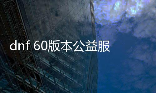 dnf 60版本公益服发布网帮助（dnf复古60版本公益服发布网）