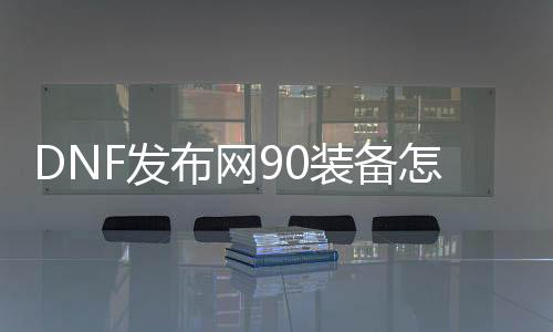 DNF发布网90装备怎么弄（DNF发布网90装备怎么进级为95）