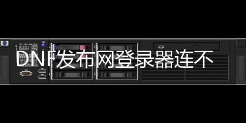 DNF发布网登录器连不上（dnf登录毗连不上频道）