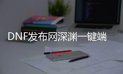DNF发布网深渊一键端（dnf端游深渊在那边）