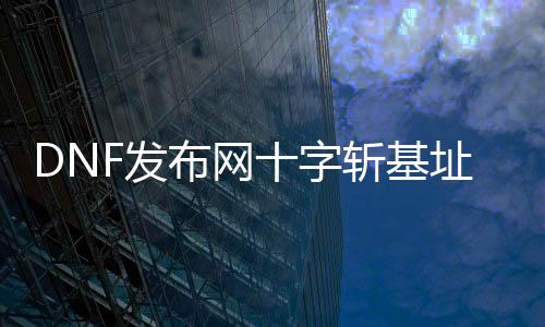 DNF发布网十字斩基址（dnf十字斩怎么变玄色的了）