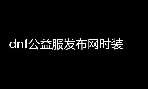 dnf公益服发布网时装解析（dnf时装解析划算吗）