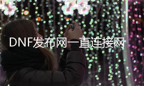 DNF发布网一直毗连网关中（DNF发布网毗连处事器进不去）
